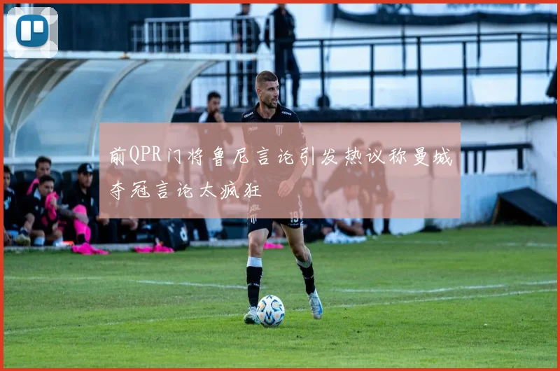 前QPR门将鲁尼言论引发热议称曼城夺冠言论太疯狂