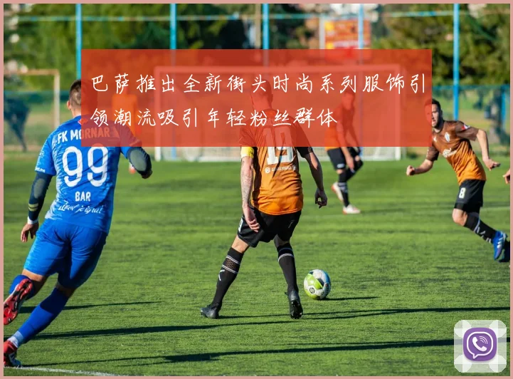 巴萨推出全新街头时尚系列服饰引领潮流吸引年轻粉丝群体