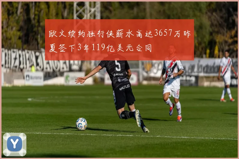 欧文续约独行侠薪水高达3657万昨夏签下3年119亿美元合同