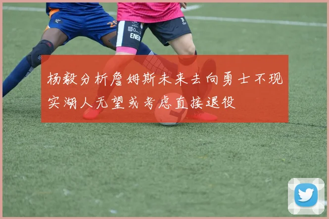 杨毅分析詹姆斯未来去向勇士不现实湖人无望或考虑直接退役