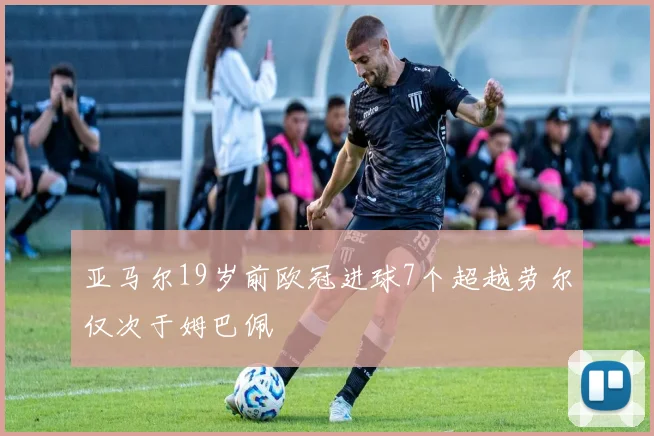亚马尔19岁前欧冠进球7个超越劳尔仅次于姆巴佩