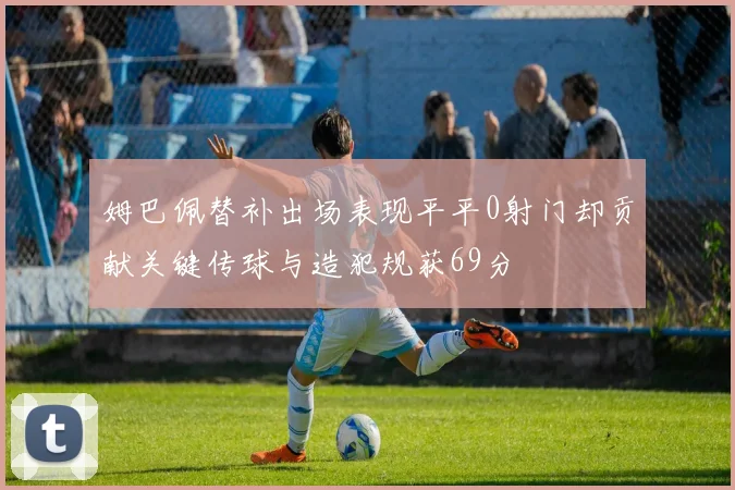 姆巴佩替补出场表现平平0射门却贡献关键传球与造犯规获69分