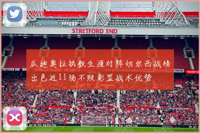 瓜迪奥拉执教生涯对阵切尔西战绩出色近11场不败彰显战术优势