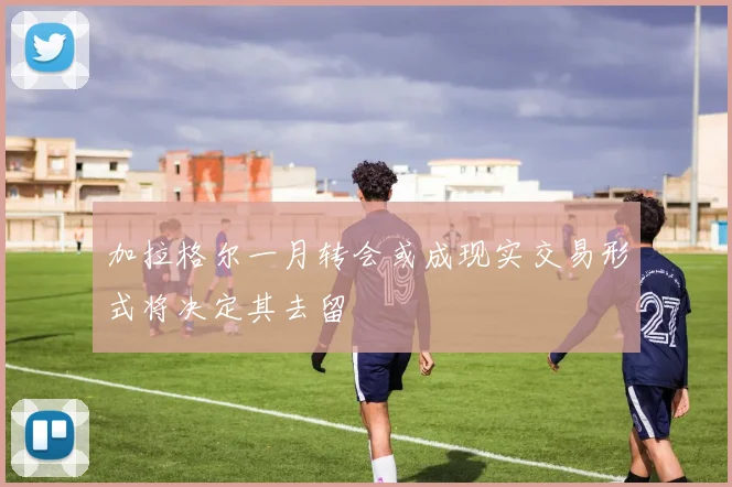 加拉格尔一月转会或成现实交易形式将决定其去留