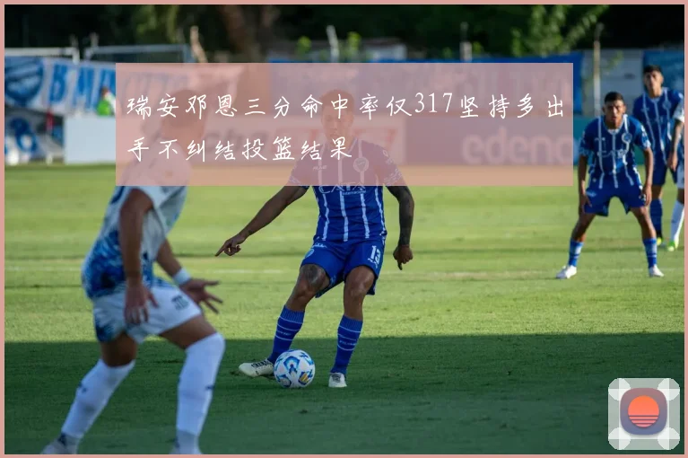 瑞安邓恩三分命中率仅317坚持多出手不纠结投篮结果