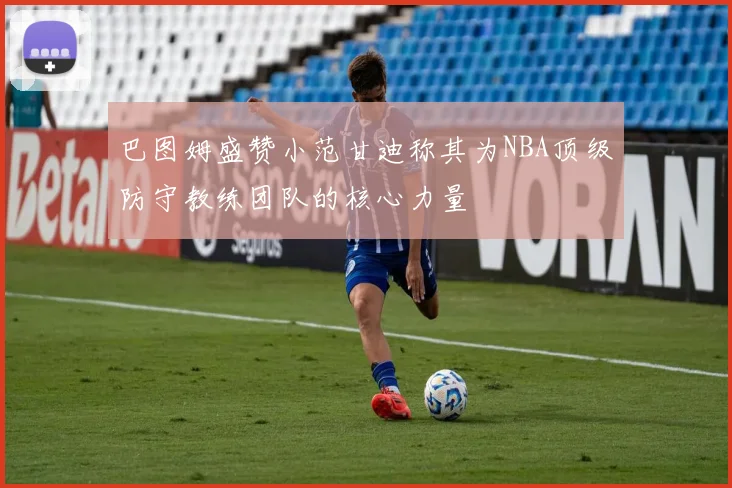 巴图姆盛赞小范甘迪称其为NBA顶级防守教练团队的核心力量