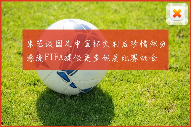 朱艺谈国足中国杯失利后珍惜积分感谢FIFA提供更多优质比赛机会