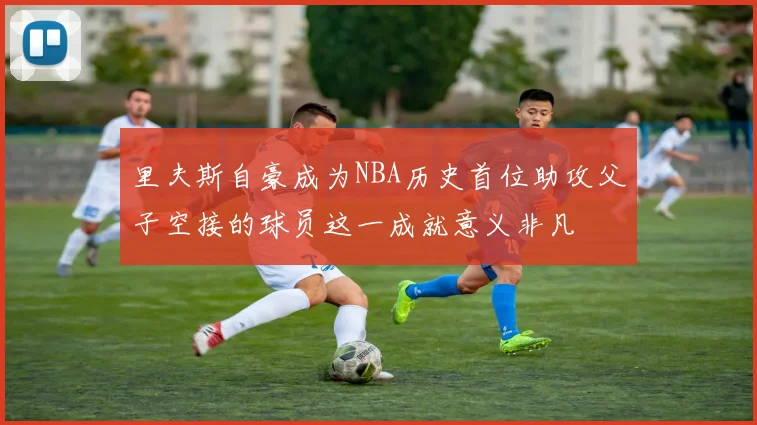里夫斯自豪成为NBA历史首位助攻父子空接的球员这一成就意义非凡