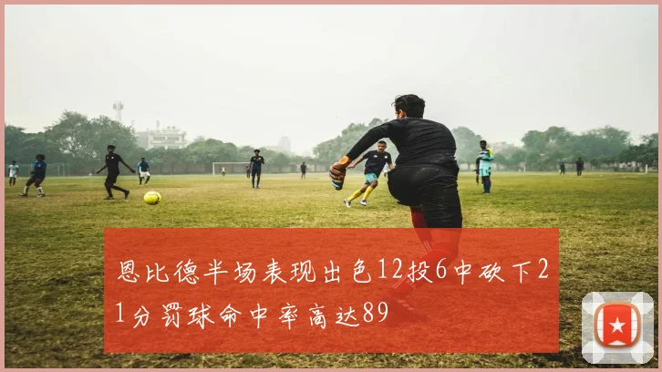 恩比德半场表现出色12投6中砍下21分罚球命中率高达89