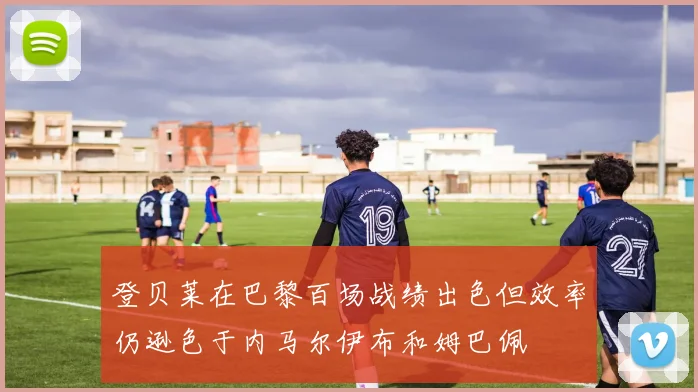 登贝莱在巴黎百场战绩出色但效率仍逊色于内马尔伊布和姆巴佩