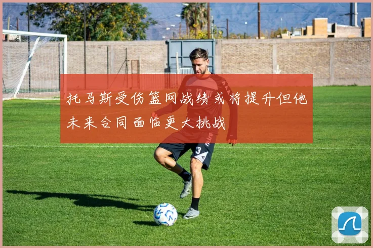 托马斯受伤篮网战绩或将提升但他未来合同面临更大挑战
