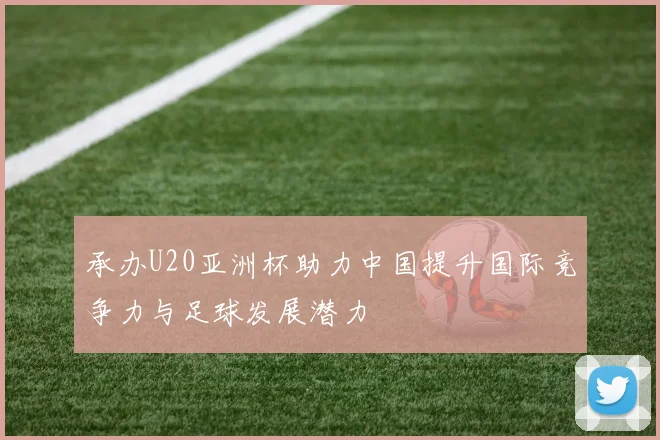 承办U20亚洲杯助力中国提升国际竞争力与足球发展潜力