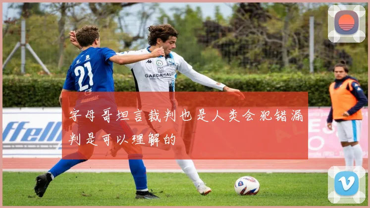 字母哥坦言裁判也是人类会犯错漏判是可以理解的