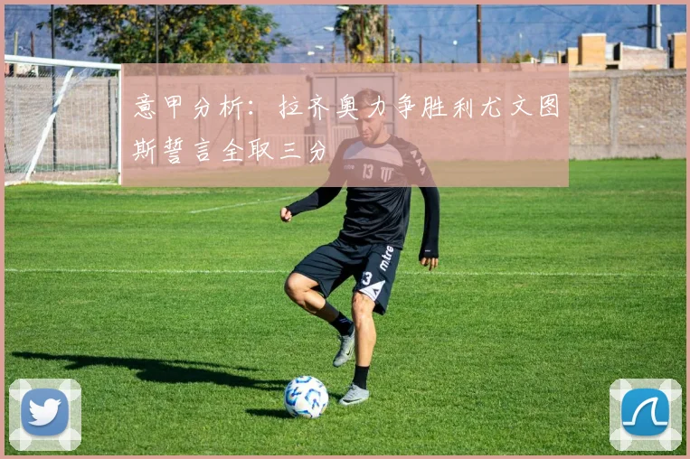 意甲分析：拉齐奥力争胜利尤文图斯誓言全取三分
