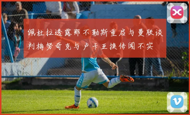 佩杜拉透露那不勒斯重启与曼联谈判梅努奇克与卢卡互换传闻不实