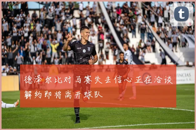 德泽尔比对马赛失去信心正在洽谈解约即将离开球队