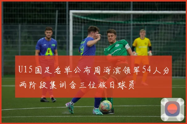U15国足名单公布周海滨领军54人分两阶段集训含三位旅日球员