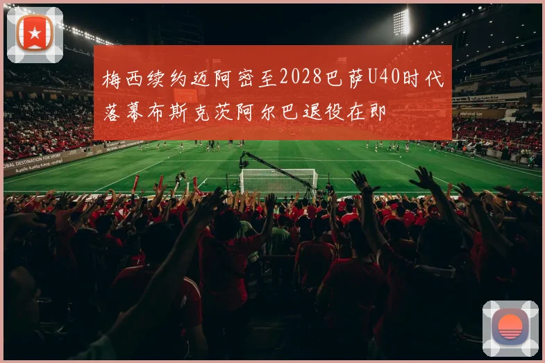 梅西续约迈阿密至2028巴萨U40时代落幕布斯克茨阿尔巴退役在即