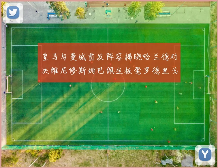 皇马与曼城首发阵容揭晓哈兰德对决维尼修斯姆巴佩坐板凳罗德里戈出战
