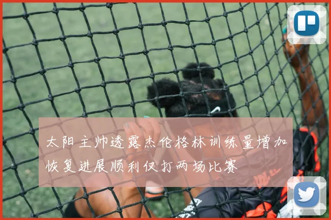 太阳主帅透露杰伦格林训练量增加恢复进展顺利仅打两场比赛