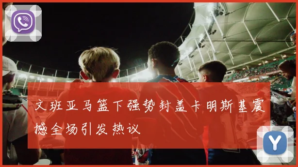 文班亚马篮下强势封盖卡明斯基震撼全场引发热议