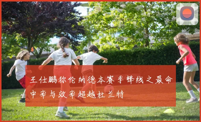 王仕鹏称伦纳德本赛季锋线之最命中率与效率超越杜兰特