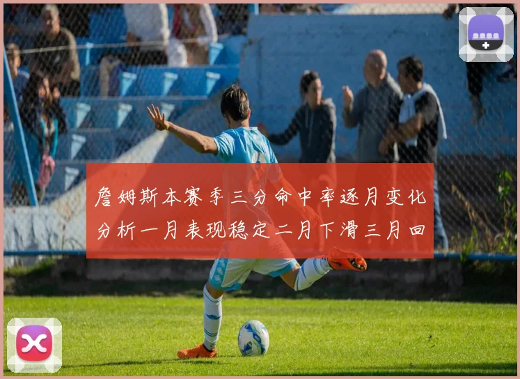 詹姆斯本赛季三分命中率逐月变化分析一月表现稳定二月下滑三月回暖