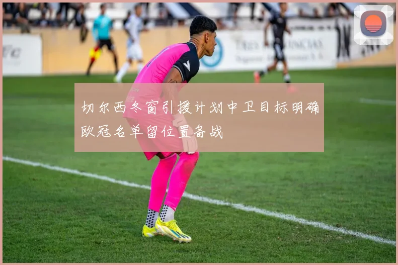 切尔西冬窗引援计划中卫目标明确欧冠名单留位置备战