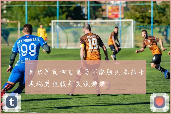 库尔图瓦坦言皇马不配胜利本菲卡表现更佳裁判失误频频