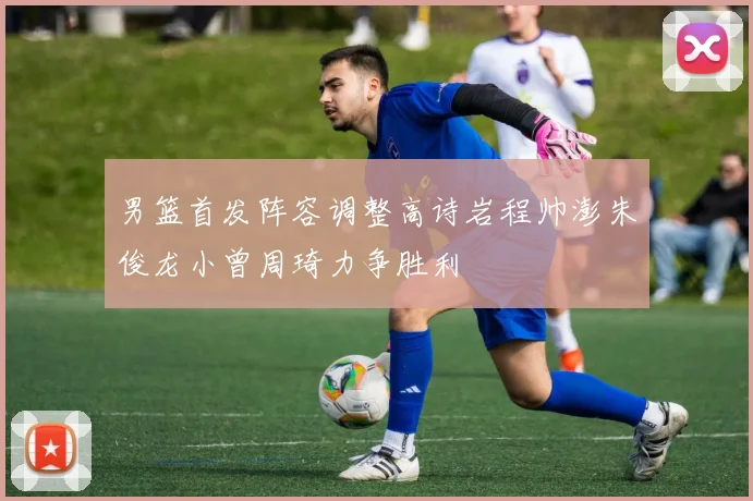 男篮首发阵容调整高诗岩程帅澎朱俊龙小曾周琦力争胜利