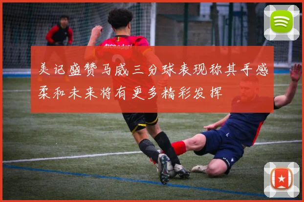 美记盛赞马威三分球表现称其手感柔和未来将有更多精彩发挥