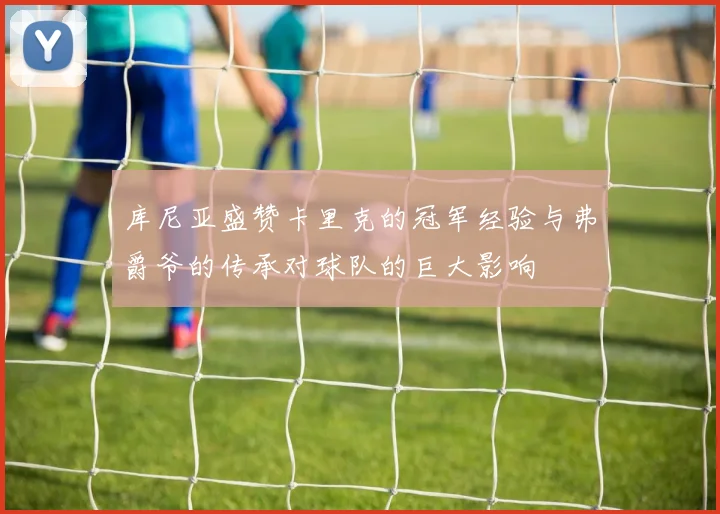 库尼亚盛赞卡里克的冠军经验与弗爵爷的传承对球队的巨大影响