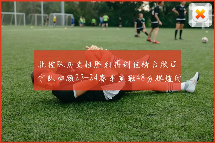 北控队历史性胜利再创佳绩击败辽宁队回顾23-24赛季里勒48分辉煌时刻