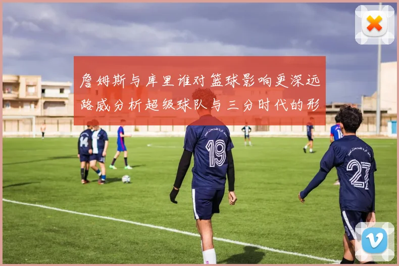 詹姆斯与库里谁对篮球影响更深远路威分析超级球队与三分时代的形成