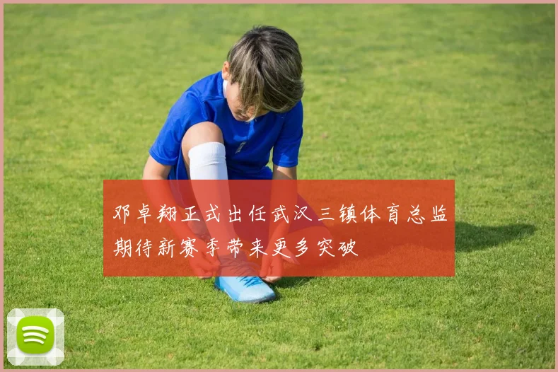 邓卓翔正式出任武汉三镇体育总监期待新赛季带来更多突破