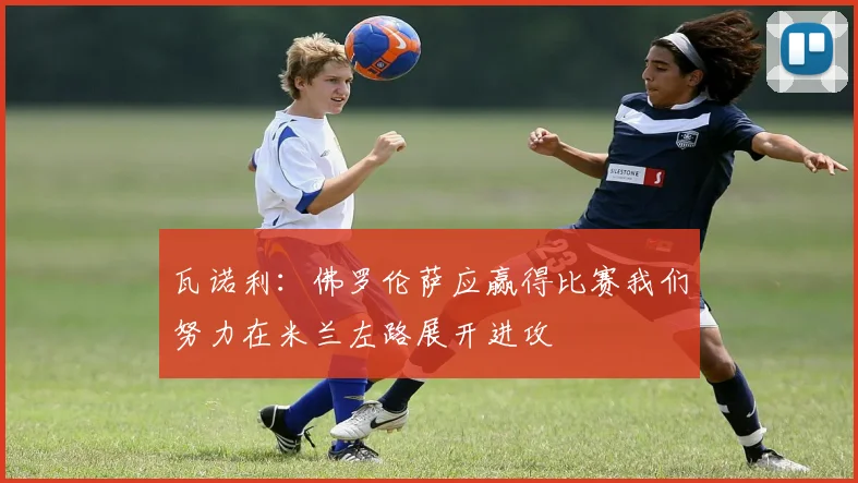 瓦诺利：佛罗伦萨应赢得比赛我们努力在米兰左路展开进攻