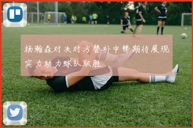 杨瀚森对决对方替补中锋期待展现实力助力球队取胜