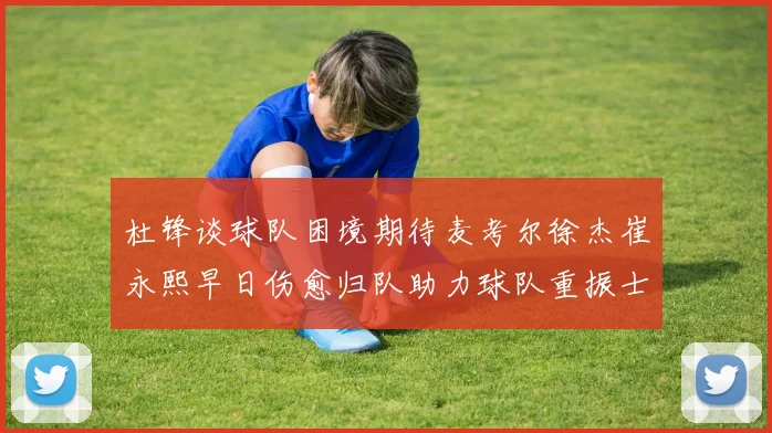 杜锋谈球队困境期待麦考尔徐杰崔永熙早日伤愈归队助力球队重振士气