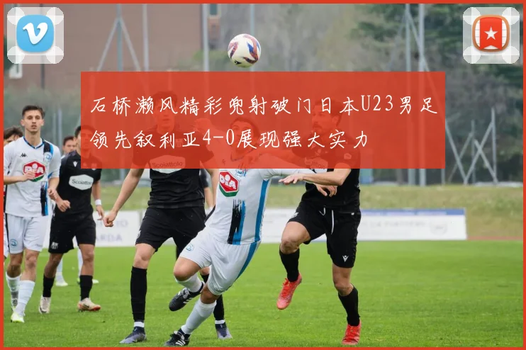 石桥濑风精彩兜射破门日本U23男足领先叙利亚4-0展现强大实力
