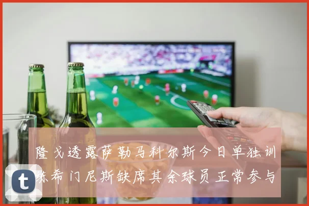 隆戈透露萨勒马科尔斯今日单独训练希门尼斯缺席其余球员正常参与训练
