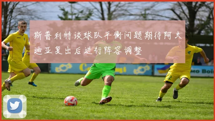 斯普利特谈球队平衡问题期待阿夫迪亚复出后进行阵容调整