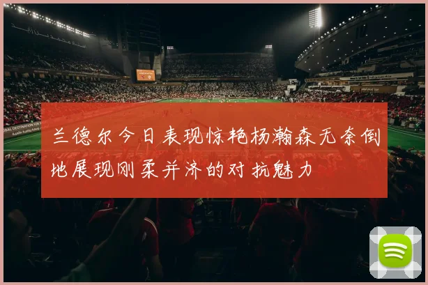 兰德尔今日表现惊艳杨瀚森无奈倒地展现刚柔并济的对抗魅力