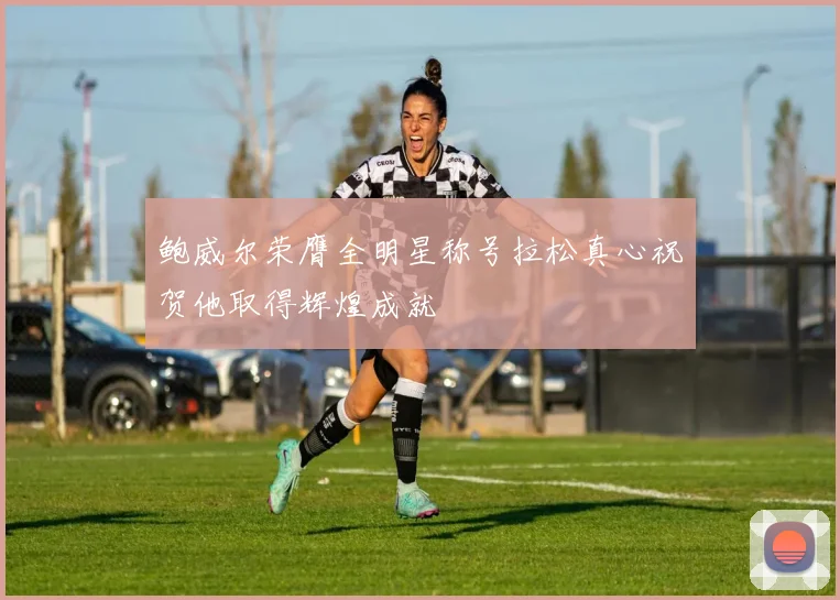 鲍威尔荣膺全明星称号拉松真心祝贺他取得辉煌成就