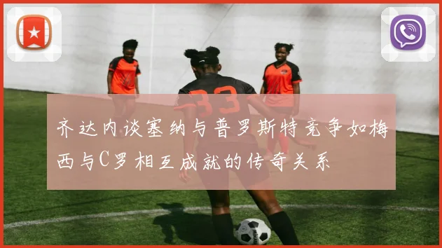 齐达内谈塞纳与普罗斯特竞争如梅西与C罗相互成就的传奇关系
