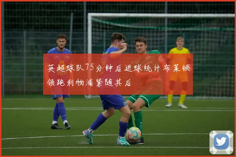 英超球队75分钟后进球统计布莱顿领跑利物浦紧随其后