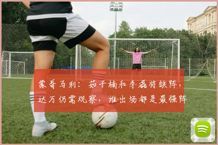 蒙哥马利：茹子楠和李磊将缺阵，达万仍需观察，谁出场都是最强阵
