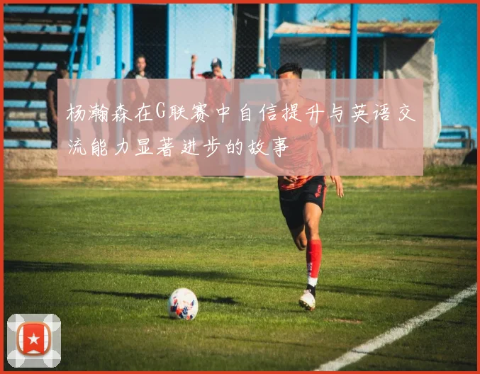 杨瀚森在G联赛中自信提升与英语交流能力显著进步的故事