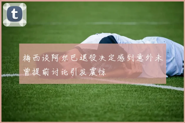 梅西谈阿尔巴退役决定感到意外未曾提前讨论引发震惊